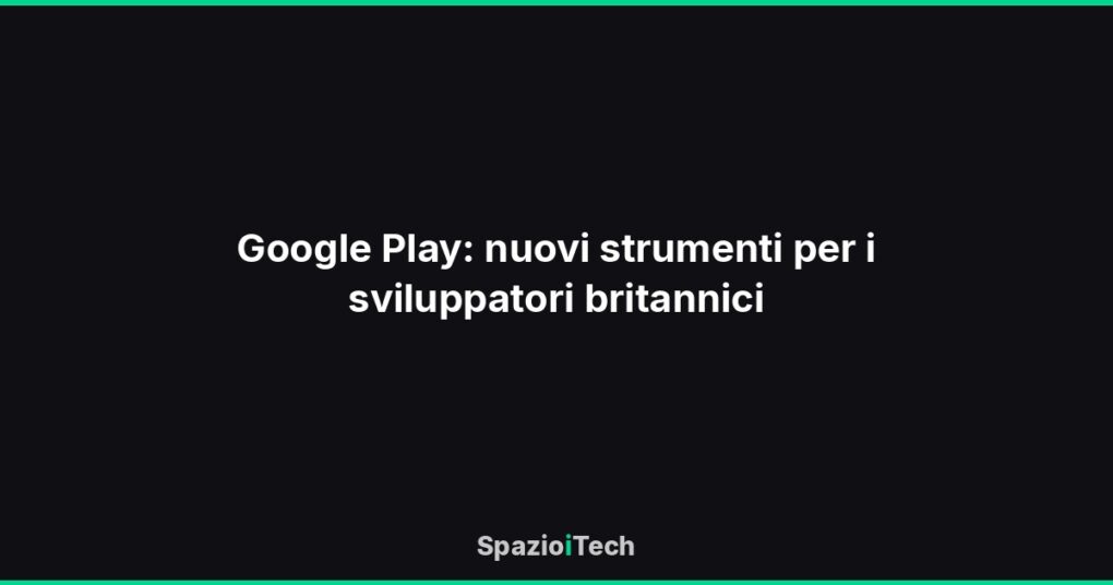 Google Play: nuovi strumenti per i sviluppatori britannici