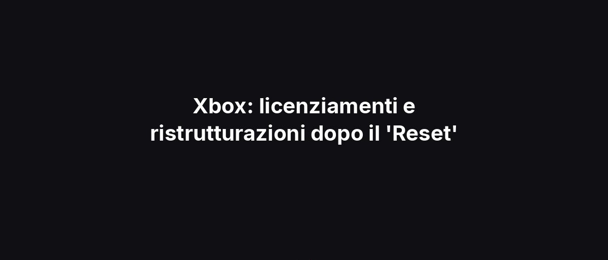 Xbox: licenziamenti e ristrutturazioni dopo il ‘Reset’