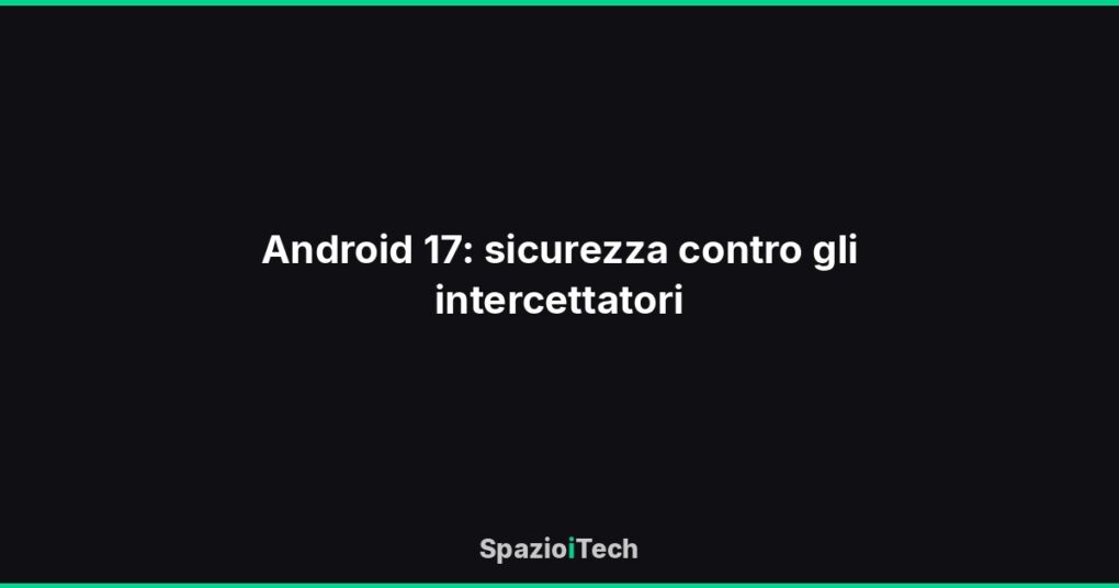 Android 17: sicurezza contro gli intercettatori