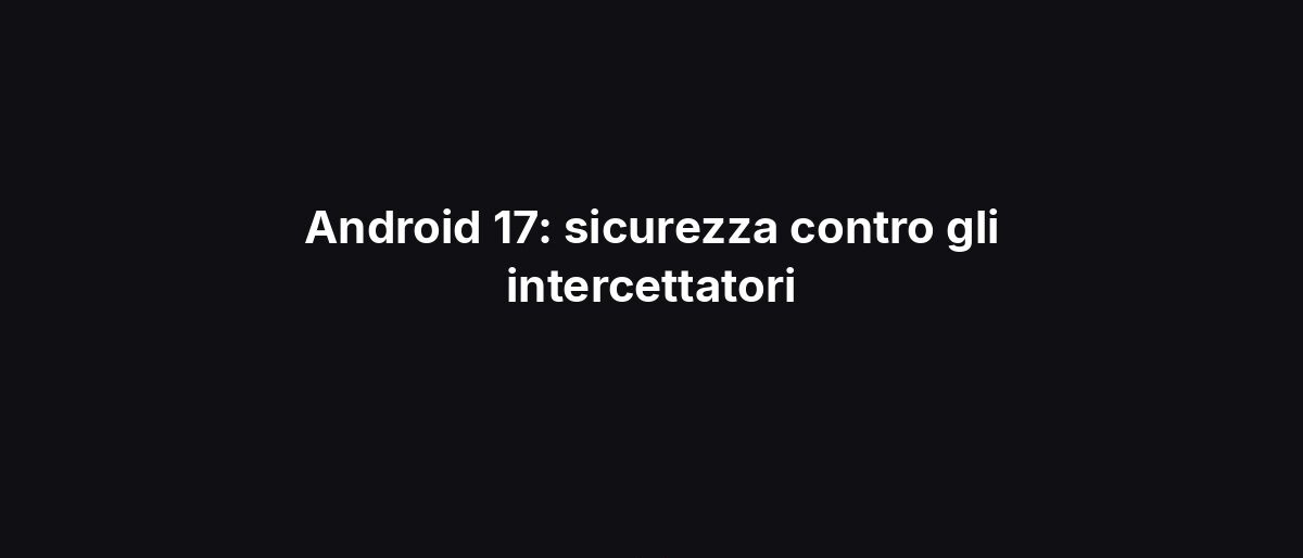 Android 17: sicurezza contro gli intercettatori