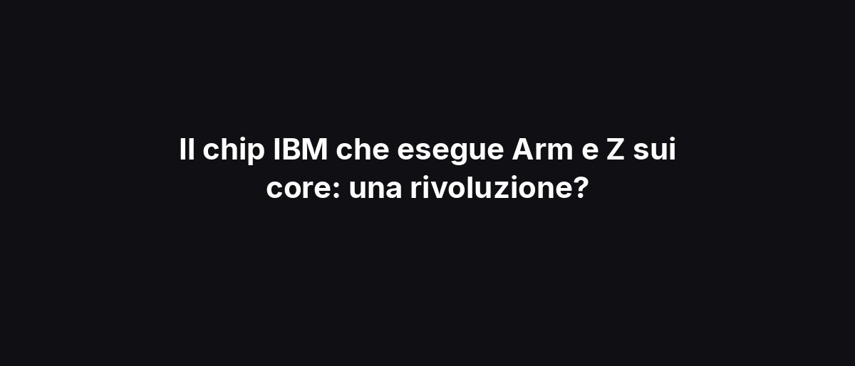 Il chip IBM che esegue Arm e Z sui core: una rivoluzione?