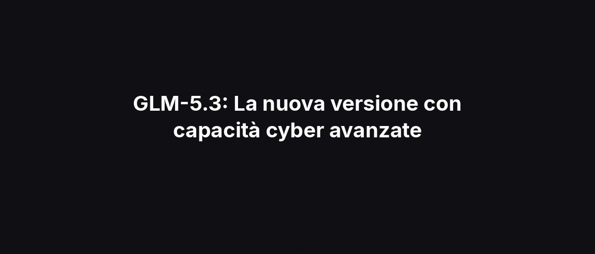 GLM-5.3: La nuova versione con capacità cyber avanzate
